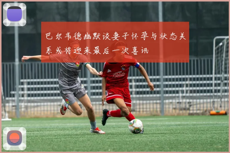 巴尔韦德幽默谈妻子怀孕与状态关系或将迎来最后一次喜讯