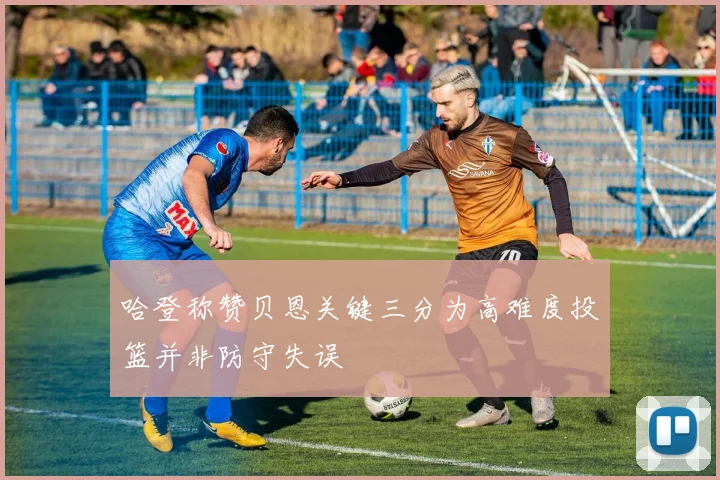 哈登称赞贝恩关键三分为高难度投篮并非防守失误