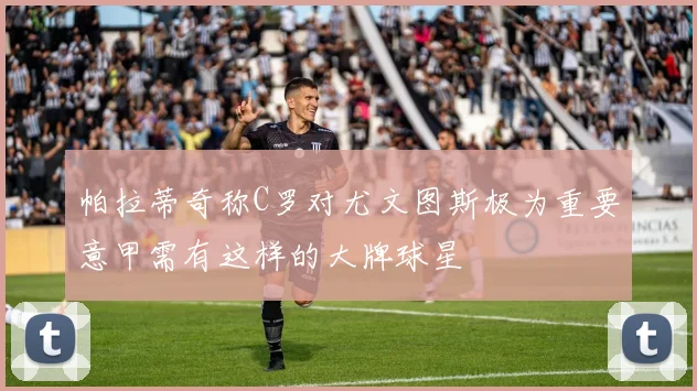 帕拉蒂奇称C罗对尤文图斯极为重要意甲需有这样的大牌球星
