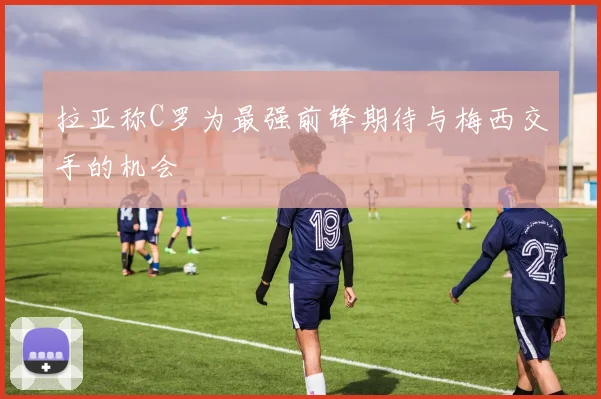 拉亚称C罗为最强前锋期待与梅西交手的机会