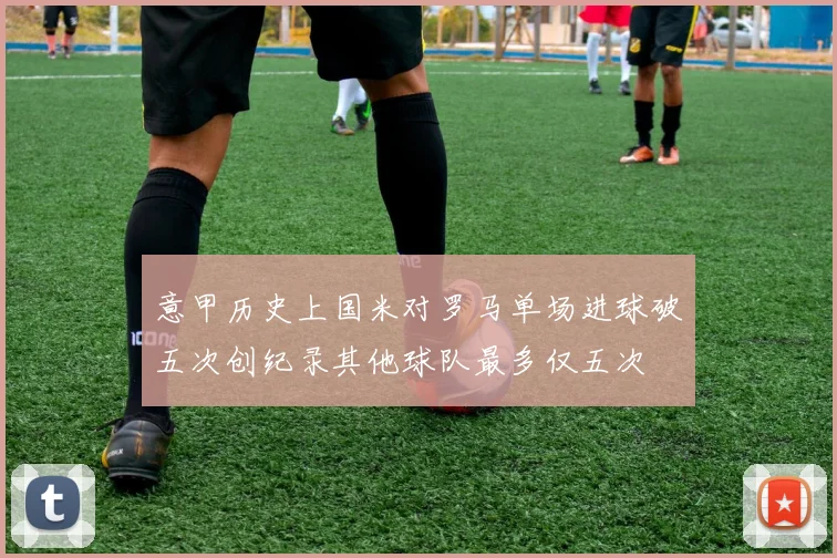 意甲历史上国米对罗马单场进球破五次创纪录其他球队最多仅五次