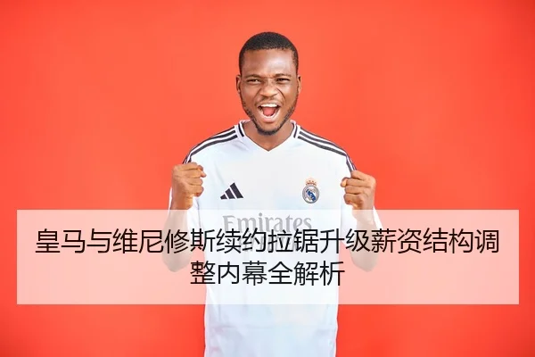 皇马与维尼修斯续约拉锯升级薪资结构调整内幕全解析